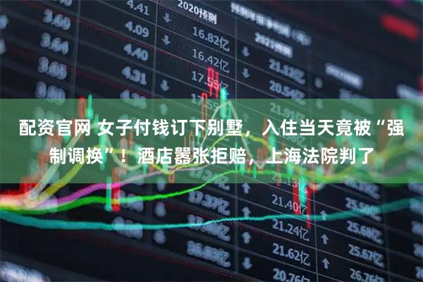 配资官网 女子付钱订下别墅，入住当天竟被“强制调换”！酒店嚣张拒赔，上海法院判了