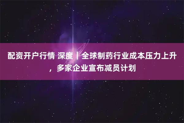 配资开户行情 深度｜全球制药行业成本压力上升，多家企业宣布减员计划