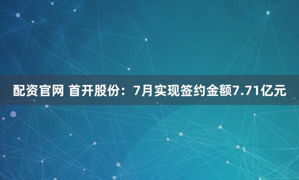 配资官网 首开股份：7月实现签约金额7.71亿元