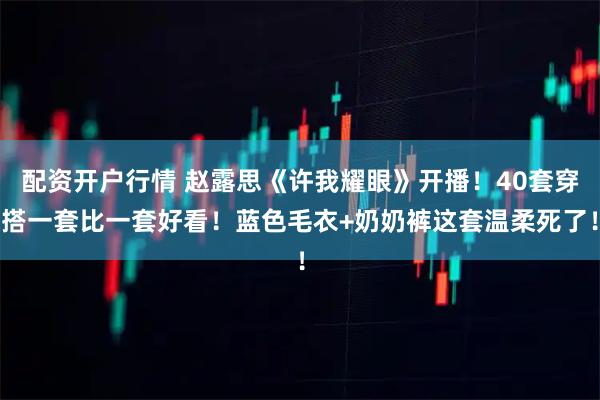 配资开户行情 赵露思《许我耀眼》开播！40套穿搭一套比一套好看！蓝色毛衣+奶奶裤这套温柔死了！