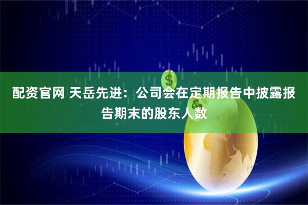 配资官网 天岳先进：公司会在定期报告中披露报告期末的股东人数