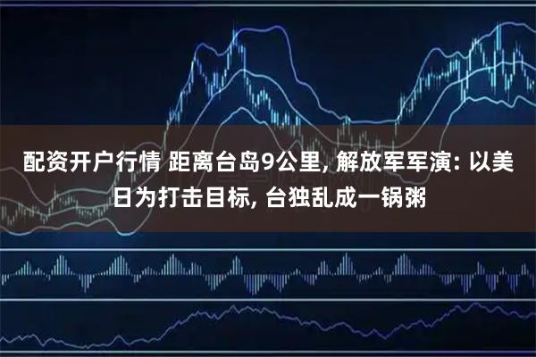 配资开户行情 距离台岛9公里, 解放军军演: 以美日为打击目标, 台独乱成一锅粥