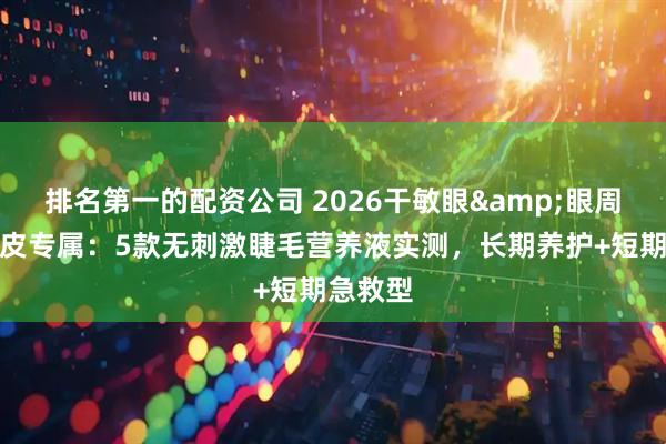 排名第一的配资公司 2026干敏眼&眼周干燥脱皮专属：5款无刺激睫毛营养液实测，长期养护+短期急救型