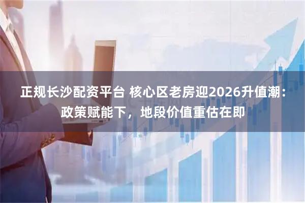 正规长沙配资平台 核心区老房迎2026升值潮：政策赋能下，地段价值重估在即