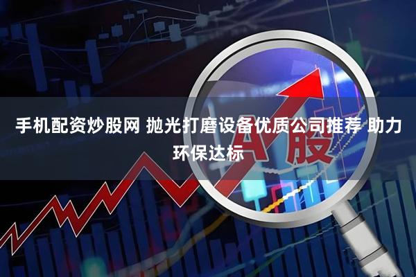 手机配资炒股网 抛光打磨设备优质公司推荐 助力环保达标