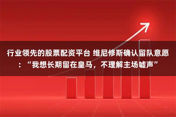 行业领先的股票配资平台 维尼修斯确认留队意愿:“我想长期留在皇马,不理解主场嘘声”