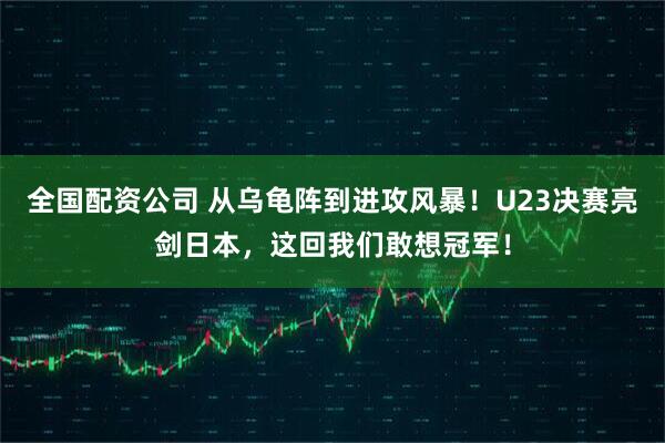 全国配资公司 从乌龟阵到进攻风暴！U23决赛亮剑日本，这回我们敢想冠军！