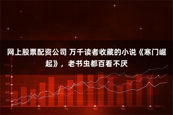 网上股票配资公司 万千读者收藏的小说《寒门崛起》,老书虫都百看不厌