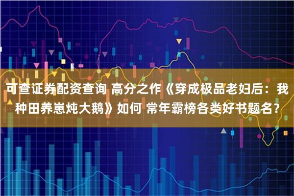 可查证券配资查询 高分之作《穿成极品老妇后：我种田养崽炖大鹅》如何 常年霸榜各类好书题名？