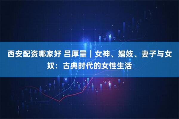 西安配资哪家好 吕厚量｜女神、娼妓、妻子与女奴：古典时代的女性生活