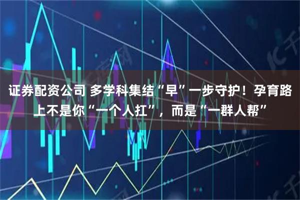 证券配资公司 多学科集结“早”一步守护！孕育路上不是你“一个人扛”，而是“一群人帮”