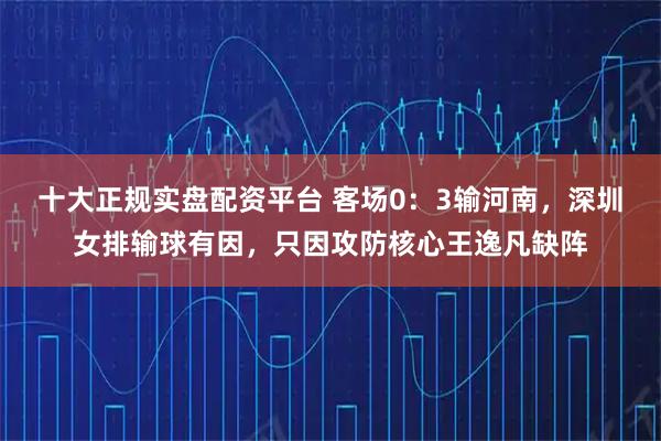 十大正规实盘配资平台 客场0：3输河南，深圳女排输球有因，只因攻防核心王逸凡缺阵