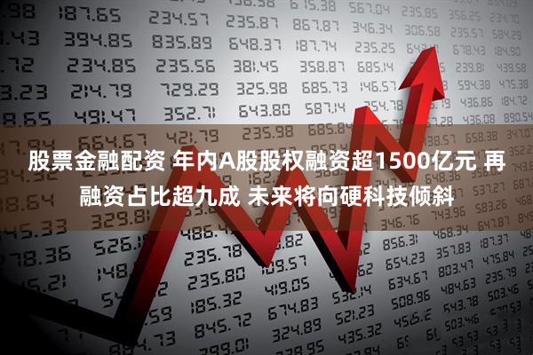 股票金融配资 年内A股股权融资超1500亿元 再融资占比超九成 未来将向硬科技倾斜