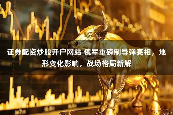 证券配资炒股开户网站 俄军重磅制导弹亮相，地形变化影响，战场格局新解
