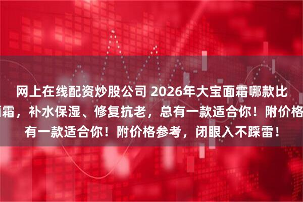 网上在线配资炒股公司 2026年大宝面霜哪款比较好？精选6款宝藏面霜，补水保湿、修复抗老，总有一款适合你！附价格参考，闭眼入不踩雷！