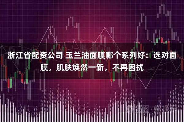 浙江省配资公司 玉兰油面膜哪个系列好:选对面膜,肌肤焕然一新,不再困扰