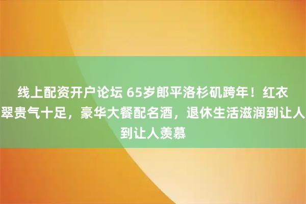 线上配资开户论坛 65岁郎平洛杉矶跨年！红衣配翡翠贵气十足，豪华大餐配名酒，退休生活滋润到让人羡慕