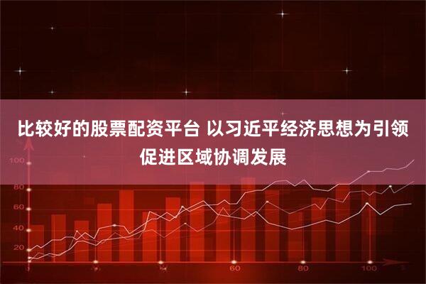 比较好的股票配资平台 以习近平经济思想为引领促进区域协调发展