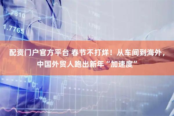 配资门户官方平台 春节不打烊!从车间到海外,中国外贸人跑出新年“加速度”