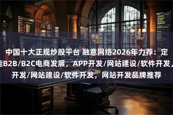 中国十大正规炒股平台 融意网络2026年力荐:定制化网站开发,赋能B2B/B2C电商发展,APP开发/网站建设/软件开发,网站开发品牌推荐