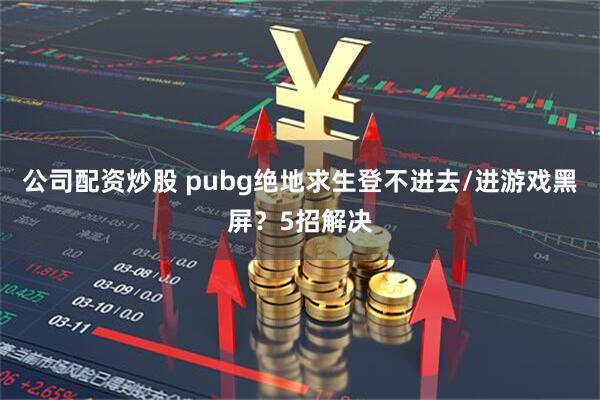 公司配资炒股 pubg绝地求生登不进去/进游戏黑屏？5招解决