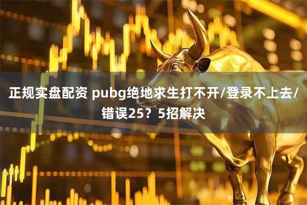 正规实盘配资 pubg绝地求生打不开/登录不上去/错误25？5招解决
