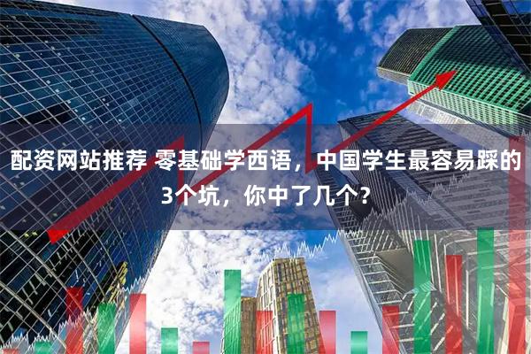 配资网站推荐 零基础学西语,中国学生最容易踩的3个坑,你中了几个?