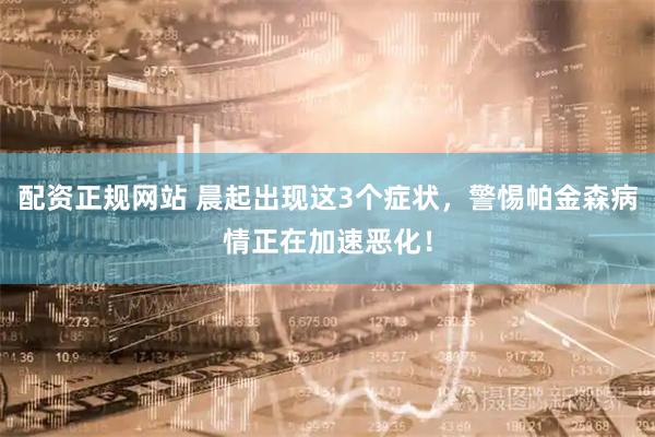 配资正规网站 晨起出现这3个症状，警惕帕金森病情正在加速恶化！