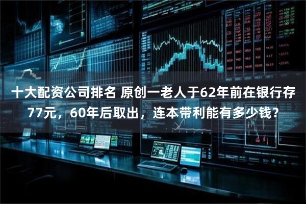 十大配资公司排名 原创一老人于62年前在银行存77元，60年后取出，连本带利能有多少钱？