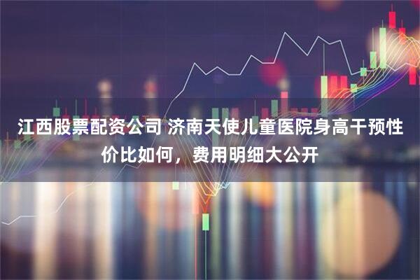 江西股票配资公司 济南天使儿童医院身高干预性价比如何,费用明细大公开