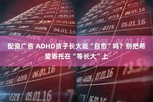 配资广告 ADHD孩子长大能“自愈”吗?别把希望寄托在“等长大”上