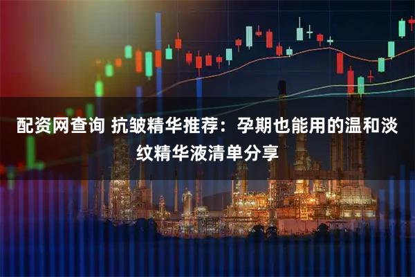 配资网查询 抗皱精华推荐：孕期也能用的温和淡纹精华液清单分享