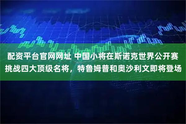 配资平台官网网址 中国小将在斯诺克世界公开赛挑战四大顶级名将,特鲁姆普和奥沙利文即将登场