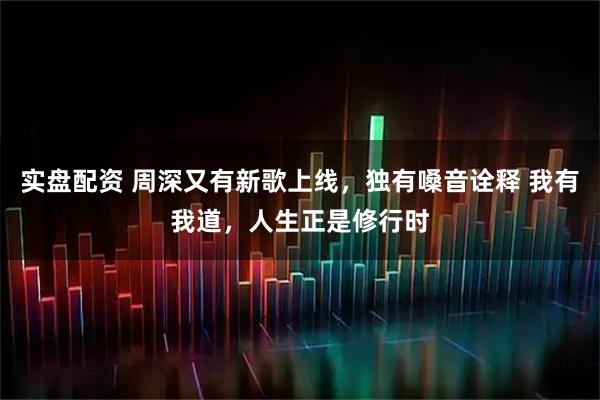 实盘配资 周深又有新歌上线，独有嗓音诠释 我有我道，人生正是修行时