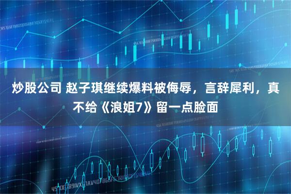 炒股公司 赵子琪继续爆料被侮辱，言辞犀利，真不给《浪姐7》留一点脸面