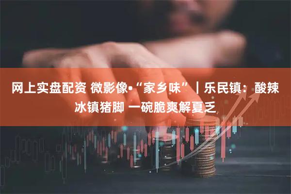 网上实盘配资 微影像•“家乡味”｜乐民镇：酸辣冰镇猪脚 一碗脆爽解夏乏