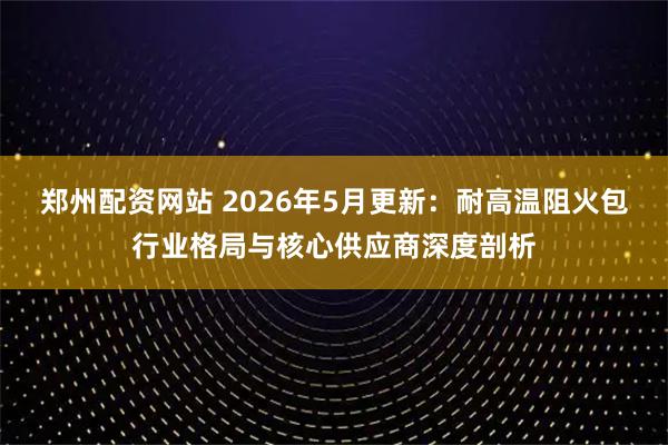 郑州配资网站 2026年5月更新：耐高温阻火包行业格局与核心供应商深度剖析