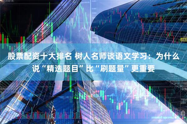 股票配资十大排名 树人名师谈语文学习：为什么说“精选题目”比“刷题量”更重要