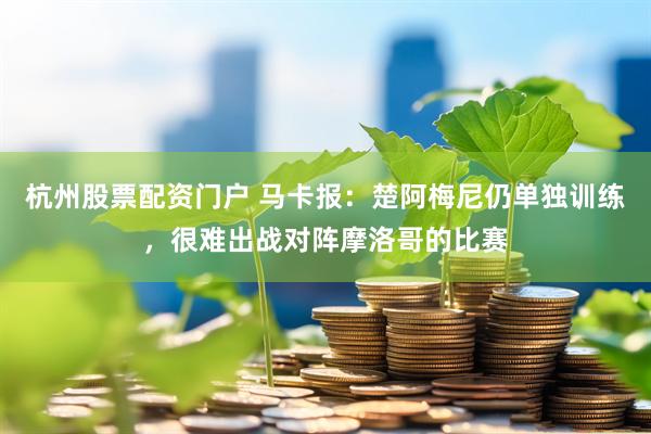 杭州股票配资门户 马卡报：楚阿梅尼仍单独训练，很难出战对阵摩洛哥的比赛