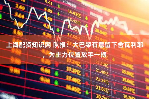 上海配资知识网 队报:大巴黎有意留下舍瓦利耶,为主力位置放手一搏