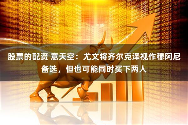 股票的配资 意天空：尤文将齐尔克泽视作穆阿尼备选，但也可能同时买下两人